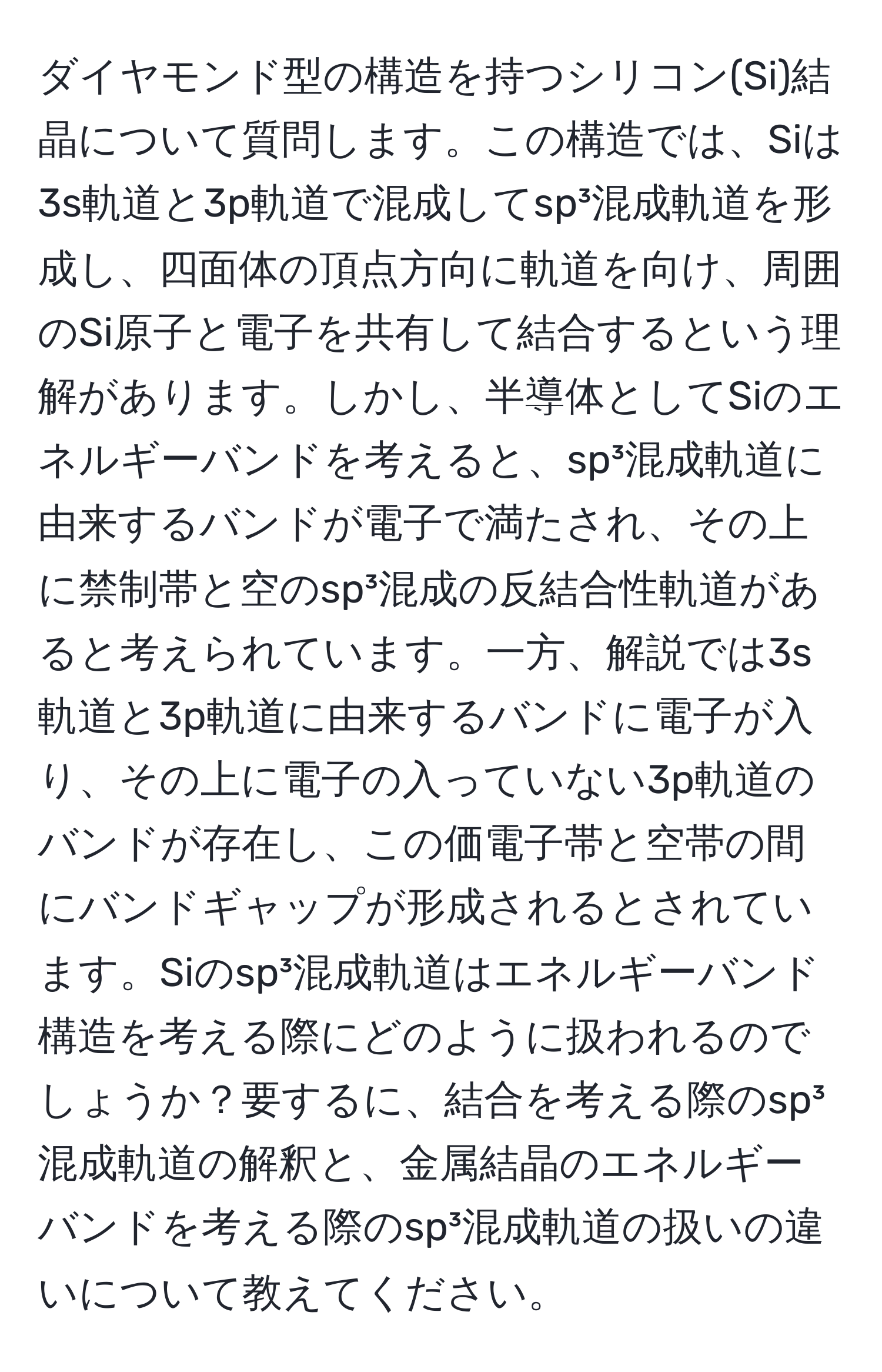ダイヤモンド型の構造を持つシリコン(Si)結晶について質問します。この構造では、Siは3s軌道と3p軌道で混成してsp³混成軌道を形成し、四面体の頂点方向に軌道を向け、周囲のSi原子と電子を共有して結合するという理解があります。しかし、半導体としてSiのエネルギーバンドを考えると、sp³混成軌道に由来するバンドが電子で満たされ、その上に禁制帯と空のsp³混成の反結合性軌道があると考えられています。一方、解説では3s軌道と3p軌道に由来するバンドに電子が入り、その上に電子の入っていない3p軌道のバンドが存在し、この価電子帯と空帯の間にバンドギャップが形成されるとされています。Siのsp³混成軌道はエネルギーバンド構造を考える際にどのように扱われるのでしょうか？要するに、結合を考える際のsp³混成軌道の解釈と、金属結晶のエネルギーバンドを考える際のsp³混成軌道の扱いの違いについて教えてください。