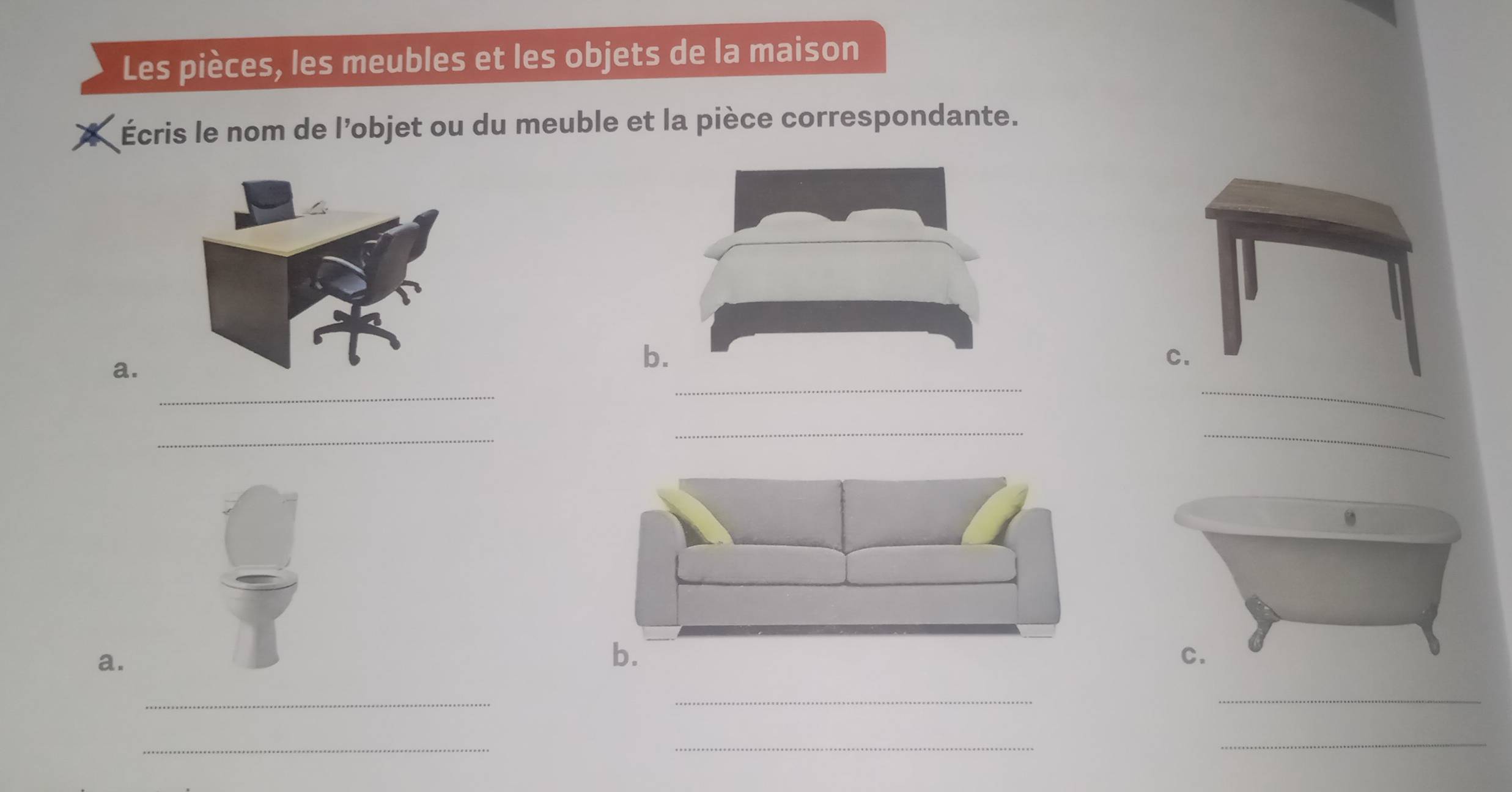 Les pièces, les meubles et les objets de la maison 
* Écris le nom de l’objet ou du meuble et la pièce correspondante. 
a. 
b 
_ 
_ 
_ 
_ 
_ 
_ 
a. 
b. 
_ 
__ 
_ 
_ 
_