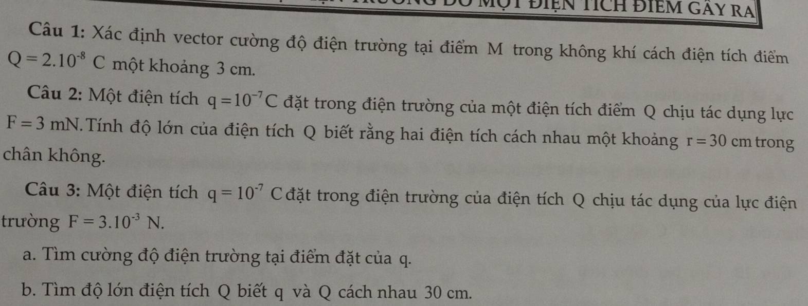 Điện Tích ĐIềM GAY RA 
Câu 1: Xác định vector cường độ điện trường tại điểm M trong không khí cách điện tích điểm
Q=2.10^(-8)C một khoảng 3 cm. 
Câu 2: Một điện tích q=10^(-7)C đặt trong điện trường của một điện tích điểm Q chịu tác dụng lực
F=3mN.Tính độ lớn của điện tích Q biết rằng hai điện tích cách nhau một khoảng r=30cr n trong 
chân không. 
Câu 3: Một điện tích q=10^(-7)C đặt trong điện trường của điện tích Q chịu tác dụng của lực điện 
trường F=3.10^(-3)N. 
a. Tìm cường độ điện trường tại điểm đặt của q. 
b. Tìm độ lớn điện tích Q biết q và Q cách nhau 30 cm.