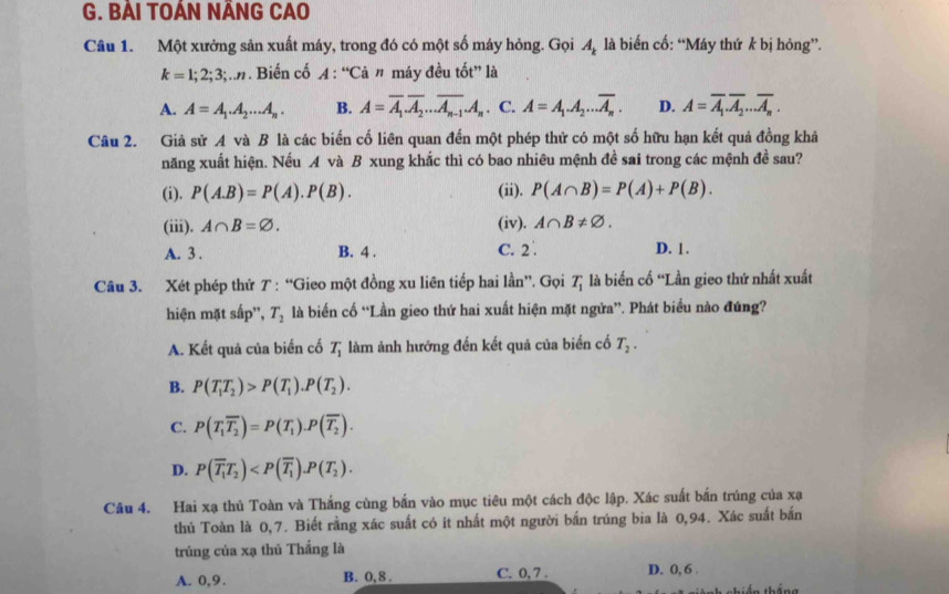 BẢI TOÁN NÃNG CAO
Câu 1. Một xưởng sản xuất máy, trong đó có một số máy hỏng. Gọi A_k là biển cố: “Máy thứ k bị hỏng”.
k=1;2;3;..n. Biến cố A : “Cả ” máy đều tốt” là
A. A=A_1.A_2...A_n. B. A=overline A_1.overline A_2...overline A_n-1.A_n. C. A=A_1.A_2...overline A_n. D. A=overline A_1.overline A_2...overline A_n.
Câu 2. Giả sử A và B là các biến cố liên quan đến một phép thử có một số hữu hạn kết quả đồng khả
năng xuất hiện. Nếu A và B xung khắc thì có bao nhiêu mệnh đề sai trong các mệnh đề sau?
(i). P(A.B)=P(A).P(B). (ii). P(A∩ B)=P(A)+P(B).
(iii). A∩ B=varnothing . (iv). A∩ B!= varnothing .
A. 3 . B. 4 . C. 2 D. 1 .
Câu 3. Xét phép thử 7 : “Gieo một đồng xu liên tiếp hai lần”. Gọi T_1 là biến cố “Lần gieo thứ nhất xuất
hiện mặt sắp'', T_2 là biển cố “Lần gieo thứ hai xuất hiện mặt ngửa”. Phát biểu nào đúng?
A. Kết quả của biển cố T_1 làm ảnh hưởng đến kết quả của biển cố T_2.
B. P(T_1T_2)>P(T_1).P(T_2).
C. P(T_1overline T_2)=P(T_1).P(overline T_2).
D. P(overline T_1T_2)
Câu 4. Hai xạ thủ Toàn và Thắng cùng bắn vào mục tiêu một cách độc lập. Xác suất bắn trúng của xạ
thủ Toàn là 0,7. Biết rằng xác suất có ít nhất một người bắn trúng bia là 0,94. Xác suất bắn
trúng của xạ thủ Thắng là
A. 0,9. B. 0,8 . C. 0, 7 . D. 0, 6 .