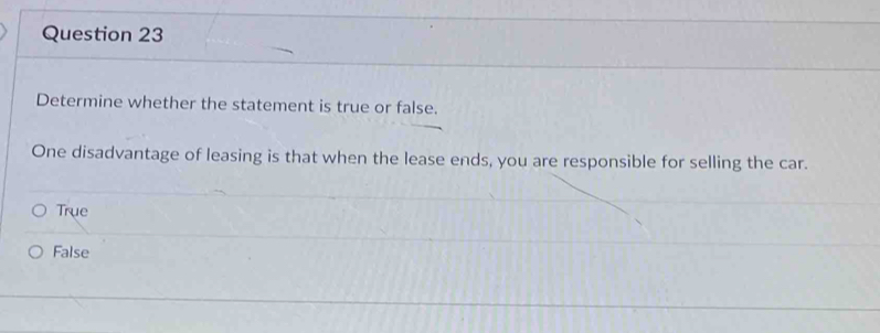 Determine whether the statement is true or false.
One disadvantage of leasing is that when the lease ends, you are responsible for selling the car.
True
False