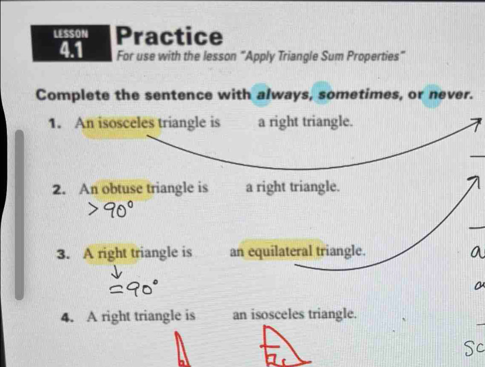 LESSON Practice 
4.1 For use with the lesson “Apply Triangle Sum Properties” 
Complete the sentence with always, sometimes, or never. 
1. An isosceles triangle is a right triangle. 
_ 
_ 
2. An obtuse triangle is a right triangle. 
_ 
3. A right triangle is an equilateral triangle. 
_ 
4. A right triangle is an isosceles triangle. 
Sc