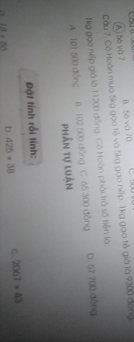 A) 56 và 7 B. 56 và 70 C. 580
Câu 7. Cô Hoàn mua 5kg gạo tẻ và 5kg gạo nếp. 1kg gạo tẻ giá là 9300 đóng.
kg gạo nếp giá là 11200 đồng. Cô Hoàn phải trả số tiền là:
A. 101 500 đồng B. 102 500 đồng C. 65 300 đồng D. 57 700 đồng
phần tự luận
Đặt tính rồi tính:
C
18* 86
b. 425* 38 2067* 43