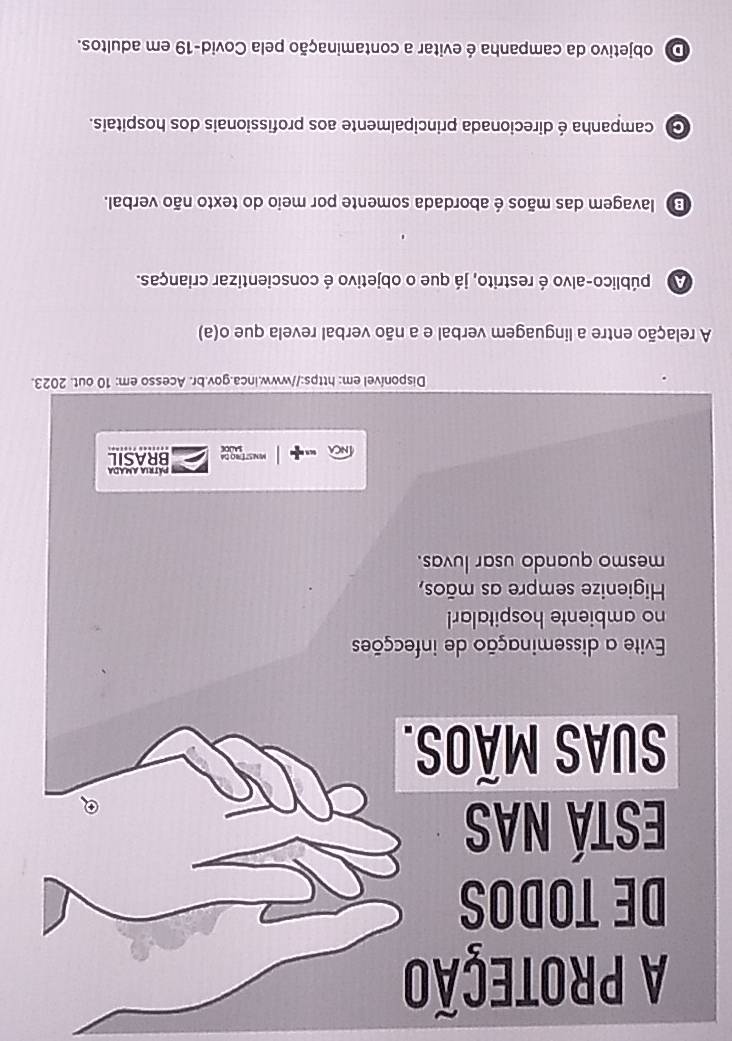 A PRoTEÇãO
DE TODOS
Está nas
SUAS Mãos.
Evite a disseminação de infecções
no ambiente hospitalar!
Higienize sempre as mãos,
mesmo quando usar luvas.
Pátria Amada
MNSTErRo dA BRASIL
Disponível em: https://www.inca.gov.br. Acesso em: 10 out. 2023.
A relação entre a linguagem verbal e a não verbal revela que o(a)
A público-alvo é restrito, já que o objetivo é conscientizar crianças.
E lavagem das mãos é abordada somente por meio do texto não verbal.
G campanha é direcionada principalmente aos profissionais dos hospitais.
D objetivo da campanha é evitar a contaminação pela Covid-19 em adultos.