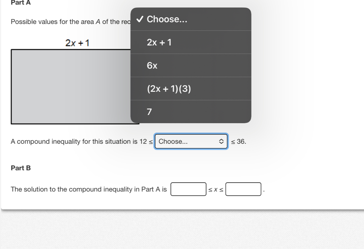 Possible values for the area A of the rec Choose...
2x+1
6x
(2x+1)(3)
7
A compound inequality for this situation is 12≤ Choose... ≤ 36.
Part B
The solution to the compound inequality in Part A is □ ≤ x≤ □ .