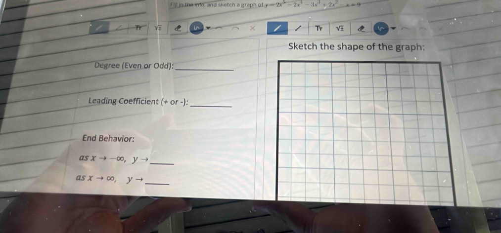 Fill in the info, and sketch a graph of y=2x^5-2x^4-3x^3+2x^2-x+9
e
×
Tr
Sketch the shape of the graph:
Degree (Even or Odd):_
Leading Coefficient (+ or -):_
End Behavior:
as xto -∈fty , yto _
as xto ∈fty , yto _