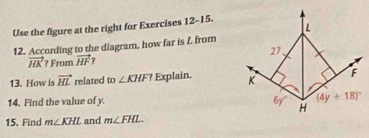 Use the figure at the right for Exercises 12-15.
12. According to the diagram, how far is L from
vector HK ? From vector HF ?
13. How is vector HL related to ∠ KHF ? Explain.
14. Find the value of y. 
15. Find m∠ KHL and m∠ FHL.