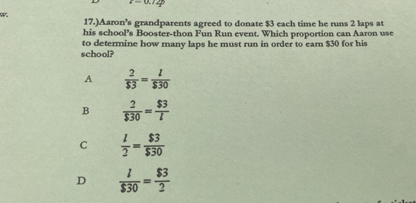 c=0.12p
w.
17.)Aaron’s grandparents agreed to donate $3 each time he runs 2 laps at
his school’s Booster-thon Fun Run event. Which proportion can Aaron use
to determine how many laps he must run in order to earn $30 for his
school?
A  2/$3 = l/$30 
B  2/$30 = $3/l 
C  l/2 = $3/$30 
D  l/$30 = $3/2 