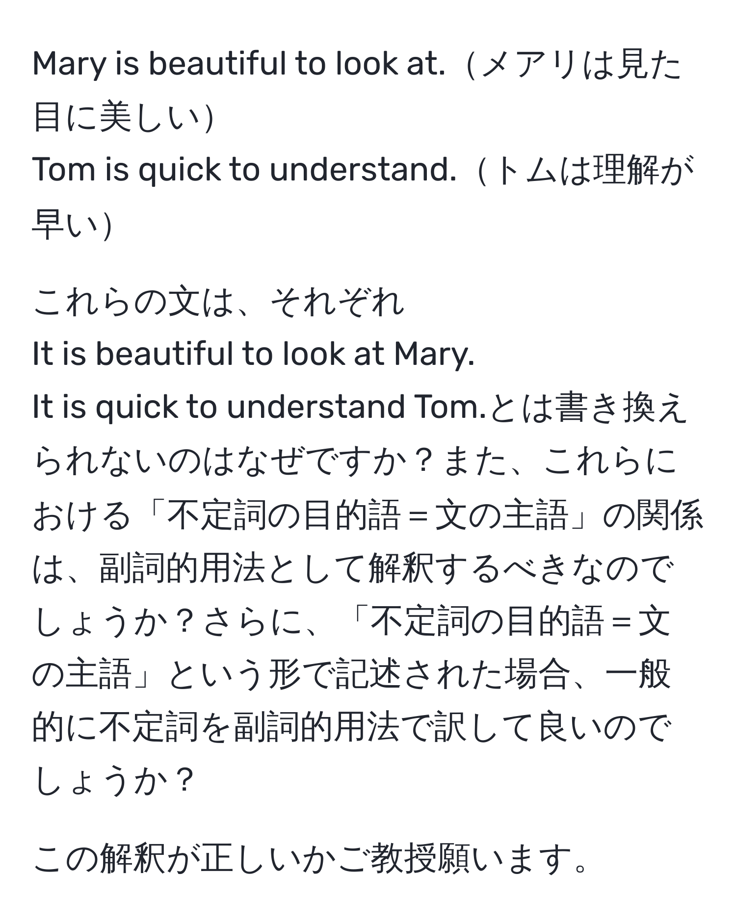 Mary is beautiful to look at.メアリは見た目に美しい  
Tom is quick to understand.トムは理解が早い  
  
これらの文は、それぞれ  
It is beautiful to look at Mary.  
It is quick to understand Tom.とは書き換えられないのはなぜですか？また、これらにおける「不定詞の目的語＝文の主語」の関係は、副詞的用法として解釈するべきなのでしょうか？さらに、「不定詞の目的語＝文の主語」という形で記述された場合、一般的に不定詞を副詞的用法で訳して良いのでしょうか？  
  
この解釈が正しいかご教授願います。