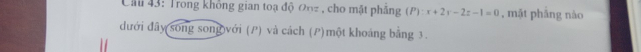 Cau 43: Trong không gian toạ độ 0nz , cho mặt phẳng (P):x+2y-2z-1=0 , mặt phẳng nào 
dđưới đây song song với (P) và cách (P)một khoảng bằng 3.