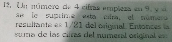 Un número de 4 cifras empieza en 9, y si 
se le suprime esta cifra, el número 
resultante es 1/21 del original. Entonces la 
suma de las cirras del numeral original es