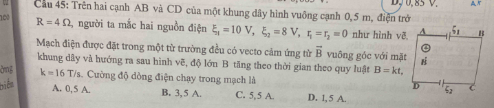 D, 0, 85 V. AK
t  Câu 45: Trên hai cạnh AB và CD của một khung dây hình vuông cạnh 0,5 m, điện trở
neo R=4Omega , người ta mắc hai nguồn điện xi _1=10V,xi _2=8V,r_1=r_2=0 như hình vẽ,
Mạch điện được đặt trong một từ trường đều có vecto cảm ứng từ vector B vuông góc với mặt
khung dây và hướng ra sau hình vẽ, độ lớn B tăng theo thời gian theo quy luật B=kt,
òng k=16T/s. Cường độ dòng điện chạy trong mạch là 
biến
A. 0,5 A. B. 3, 5 A. C. 5,5 A. D. 1, 5 A.