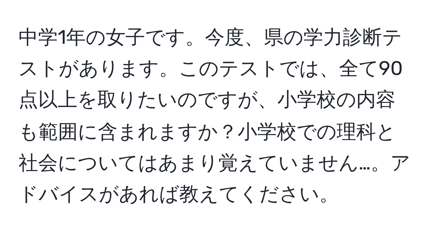 中学1年の女子です。今度、県の学力診断テストがあります。このテストでは、全て90点以上を取りたいのですが、小学校の内容も範囲に含まれますか？小学校での理科と社会についてはあまり覚えていません…。アドバイスがあれば教えてください。