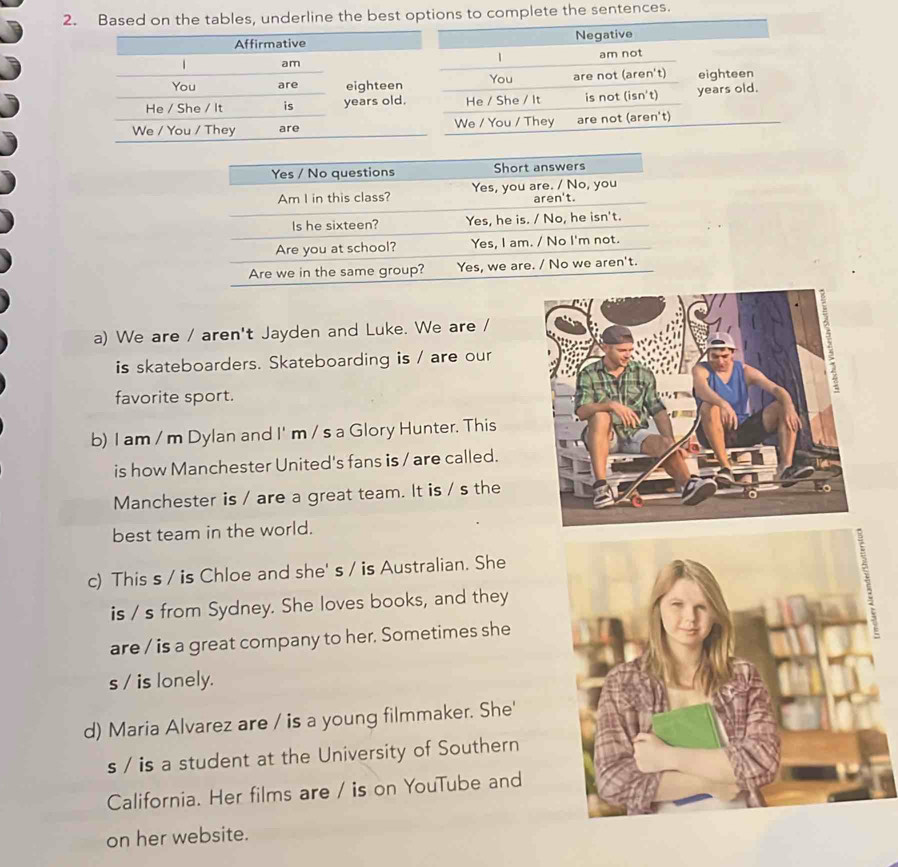 Based on the tables, underline the best tions to complete the sentences. 
a) We are / aren't Jayden and Luke. We are / 
is skateboarders. Skateboarding is / are our 
favorite sport. 
b) I am / m Dylan and I' m / s a Glory Hunter. This 
is how Manchester United's fans is / are called. 
Manchester is / are a great team. It is / s the 
best team in the world. 
c) This s / is Chloe and she' s / is Australian. She 
is / s from Sydney. She loves books, and they 
are / is a great company to her. Sometimes she 
s / is lonely. 
d) Maria Alvarez are / is a young filmmaker. She' 
s / is a student at the University of Southern 
California. Her films are / is on YouTube and 
on her website.