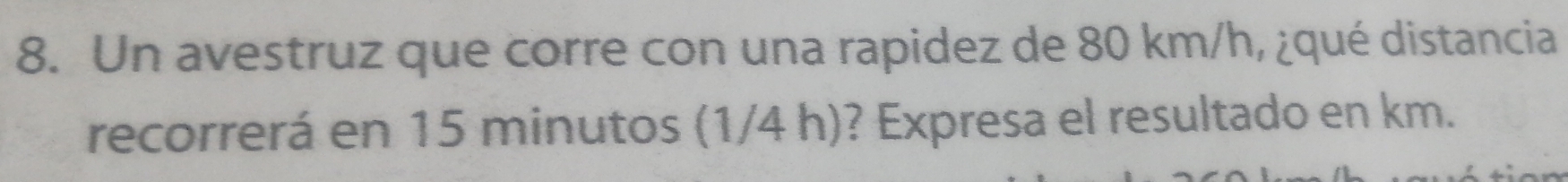 Un avestruz que corre con una rapidez de 80 km/h, ¿qué distancia 
recorrerá en 15 minutos (1/4 h)? Expresa el resultado en km.