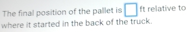 The final position of the pallet is □ ft relative to 
where it started in the back of the truck.