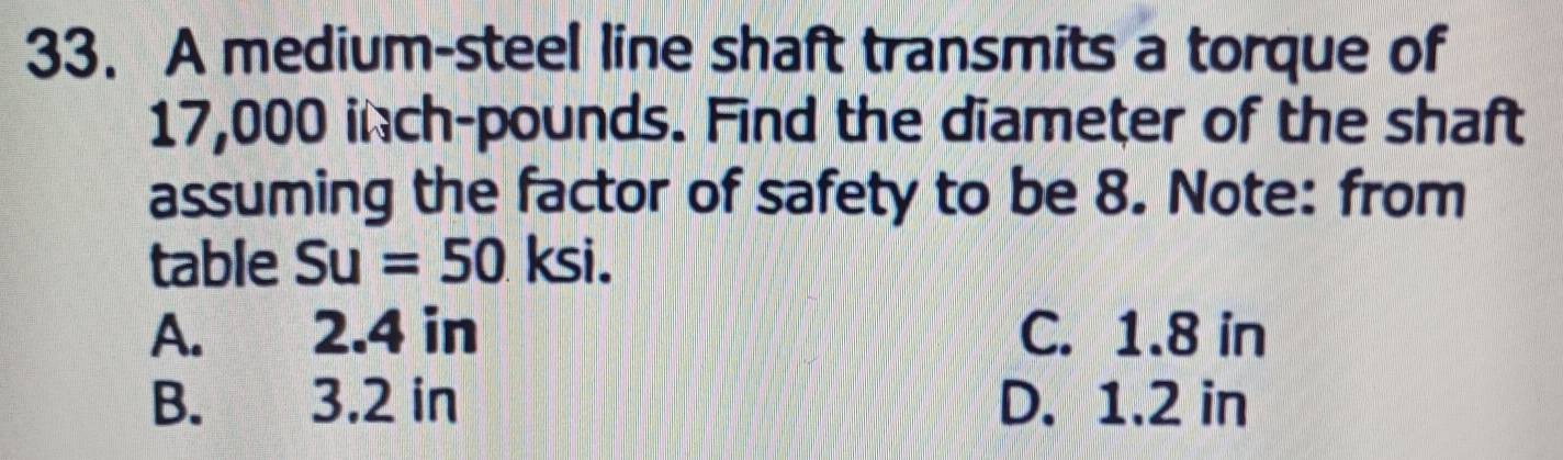 A medium-steel line shaft transmits a torque of
17,000 inch-pounds. Find the diameter of the shaft
assuming the factor of safety to be 8. Note: from
table Su=50 KS
A. 2.4 in C. 1.8 in
B. 3.2 in D. 1.2 in