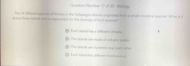 Question Number 17 of 20 - Biology
The 14 different species of finches in the Galapagos Islands originated from a single ancestral species. What is it
about these islands that is responsible for the diversity of finch species?
Each island has a different climate.
The islands are made of volcanic peaks.
The islands are clustered near each other.
[ Each island has different food sources.