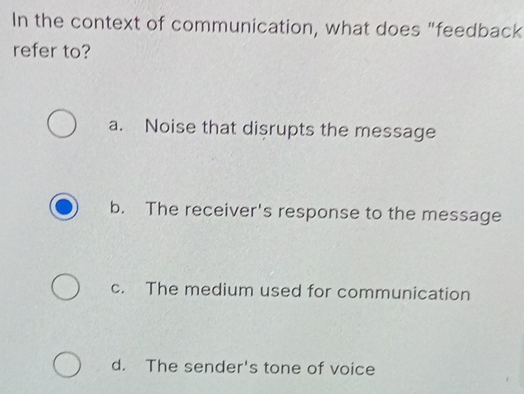 In the context of communication, what does "feedback
refer to?
a. Noise that disrupts the message
b. The receiver's response to the message
c. The medium used for communication
d. The sender's tone of voice