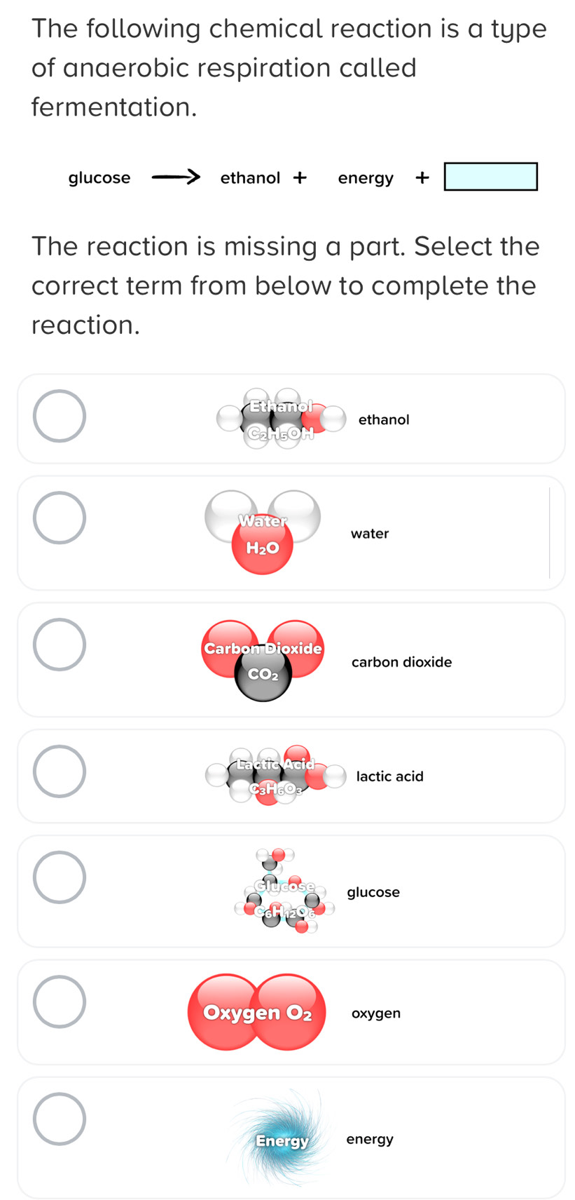 The following chemical reaction is a type
of anaerobic respiration called
fermentation.
glucose _  ethanol + energy+□
The reaction is missing a part. Select the
correct term from below to complete the
reaction.
ethanol
Water
water
H₂O
Carbon Dioxide
carbon dioxide
CO2
lactic acid
glucose
Oxygen O₂ oxygen
Energy energy