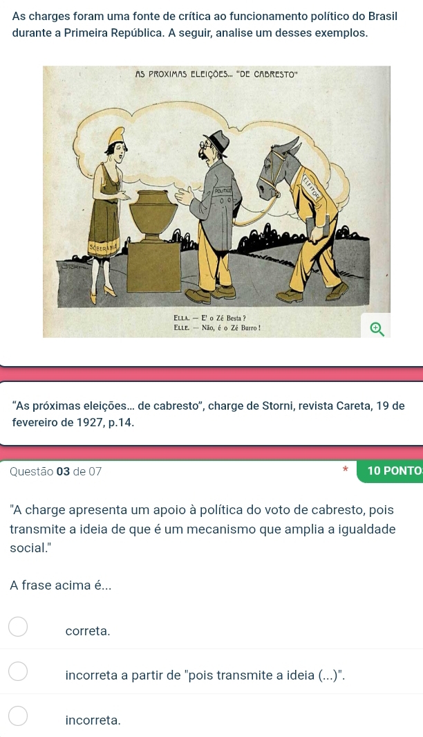 As charges foram uma fonte de crítica ao funcionamento político do Brasil
durante a Primeira República. A seguir, analise um desses exemplos.
Elle. — Não, é o Zé Burro !
'As próximas eleições... de cabresto”, charge de Storni, revista Careta, 19 de
fevereiro de 1927, p.14.
Questão 03 de 07 10 PONTO
'A charge apresenta um apoio à política do voto de cabresto, pois
transmite a ideia de que é um mecanismo que amplia a igualdade
social."
A frase acima é...
correta.
incorreta a partir de "pois transmite a ideia (...)".
incorreta.