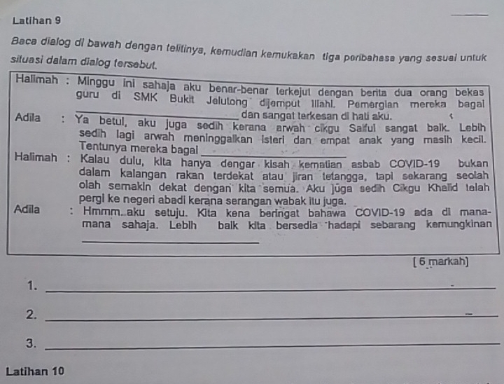 Latihan 9 
_ 
Baca dialog di bawah dengan telitinya, kemudian kemukakan tiga peribahesa yang sesual untuk 
situasi dalam dialog tersebut. 
Halimah : Minggu ini sahaja aku benar-benar terkejut dengan berita dua orang bekas 
_ 
guru di SMK Bukit Jelulong dijemput Illahl. Pemerglan mereka bagal 
dan sangat terkesan di hali aku. 
Adila : Ya betul, aku juga sedih kerana arwah cikgu Saiful sangat balk. Lebih 
sedih lagi arwah meninggalkan isteri dan empat anak yang masih kecil. 
Tentunya mereka bagal_ 
Halimah : Kalau dulu, kita hanya dengar kisah kematian asbab COVID-19 bukan 
dalam kalangan rakan terdekat atau jiran tetangga, tapi sekarang seolah 
olah semakin dekat dengan kita semua. Aku juga sedih Cikgu Khelid telah 
pergi ke negeri abadi kerana serangan wabak itu juga. 
Adila : Hmmm.aku setuju. Kita kena beringat bahawa COVID-19 ada di mana- 
mana sahaja. Lebih balk kita bersedia hadapi sebarang kemungkinan 
_ 
( 6 markah) 
1._ 
2._ 
3._ 
Latihan 10