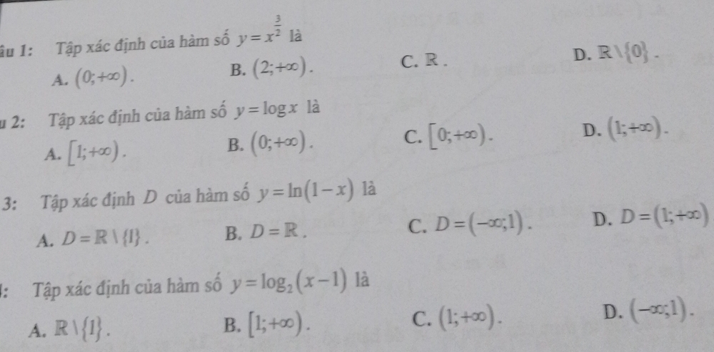 âu 1: Tập xác định của hàm số y=x^(frac 3)21dot a
A. (0;+∈fty ). B. (2;+∈fty ).
C. R.
D. Rvee  0. 
u 2: Tập xác định của hàm số y=log x là
A. [1;+∈fty ).
B. (0;+∈fty ).
C. [0;+∈fty ).
D. (1;+∈fty ). 
3: Tập xác định D của hàm số y=ln (1-x) là
A. D=R| I. B. D=R. C. D=(-∈fty ;1). D. D=(1;+∈fty )
4: Tập xác định của hàm số y=log _2(x-1) là
A. Rvee  1. [1;+∈fty ). (1;+∈fty ). 
B.
C.
D. (-∈fty ;1).