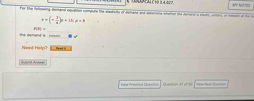 TANAPCALC10 3.4.027. MY NOTES 
For the following demand equation compute the elasticity of demand and determine whether the demand is elastic, unitary, or inelastic at the inc
x=(- 3/4 )p+15; p=8
E(8)=
the demand is inelastic 
Need Help? Read It 
Submit Answer 
View Previous Question Question 37 of 50 View Next Question