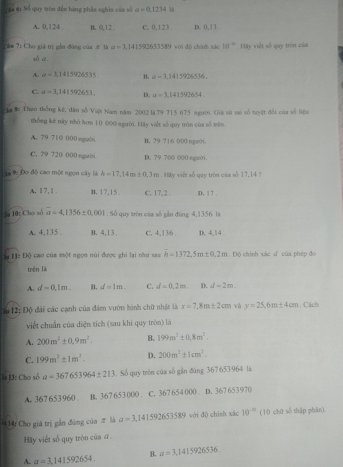 Cầu 6: Số quy tròn đến hàng phần nghìn của số a=0.1234 là
A. 0,124 . B. 0,12 . C. 0,123 . D. 0, 13 .
Câu 7: Cho giá trị gần đúng của π là a=3,141592653589 với đô chính xác 10^(-10). Hãy viết số quy tròn của
số a.
A. a=3,1415926535. B. a=3.1415926536.
C. a=3.141592653. D. a=3.141592654.
câu 8: Theo thống kê, dân số Việt Nam năm 2002 là 79 715 675 người. Giả sứ sai số tuyệt đổi của số liệu
thống kê này nhỏ hơn 10 000 người. Hãy viết số quy tròn của số trên.
A. 79 710 000 người. B. 79 7 16 000 người.
C. 79 720 000 người D. 79 700 000 người
Đân 9: Đo độ cao một ngọn cây là h=17,14m± 0,3m. Hãy viết số quy tròn của số 17,14 ?
A. 17,1 . B. 17.15 C. 17, 2 . D. | 7 .
S 10: Cho số overline a=4,1356± 0,001. Số quy tròn của số gần đúng 4,1356 là
A. 4,135 . B. 4,13 . C. 4,136 . D. 4,14 .
Đ u 1: Độ cao của một ngọn núi được ghi lại như sau overline h=1372,5m± 0,2m.  Độ chính xác đ của phép đo
trên là
A. d=0,1m. B. d=1m. C. d=0,2m. D. d=2m.
* 42: Độ dài các cạnh của đám vườn hình chữ nhật là x=7,8m± 2cm và y=25.6m± 4cm , Cách
viết chuẩn của diện tích (sau khi quy tròn) là
A. 200m^2± 0.9m^2. B. 199m^2± 0,8m^2.
C. 199m^2± 1m^2. D. 200m^2± 1cm^2.
** 13: Cho số a=367653964± 213. Số quy tròn của số gần đúng 367 653964 là
A. 367653960 . B. 367 653000 . C. 367 654 000 . D. 367 653 970
14: Cho giá trị gần đúng của π là a=3,141592653589 với độ chính xác 10^(-10) (10 chữ số thập phản).
Hãy viết số quy tròn của a.
A. a=3,141592654. B. a=3,1415926536.