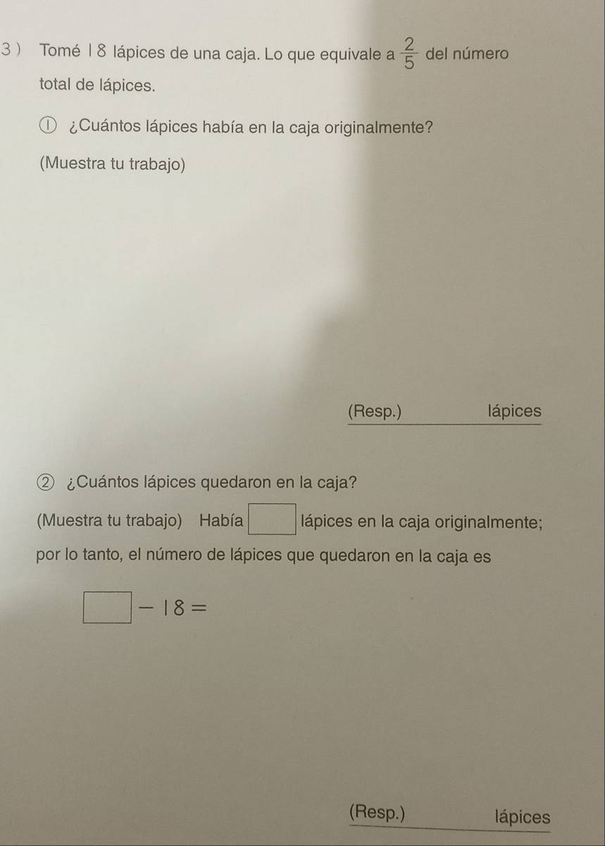 3  Tomé | 8 lápices de una caja. Lo que equivale a  2/5  del número 
total de lápices. 
¿Cuántos lápices había en la caja originalmente? 
(Muestra tu trabajo) 
(Resp.) lápices 
② ¿Cuántos lápices quedaron en la caja? 
(Muestra tu trabajo) Había □ lápices en la caja originalmente; 
por lo tanto, el número de lápices que quedaron en la caja es
□ -18=
(Resp.) lápices