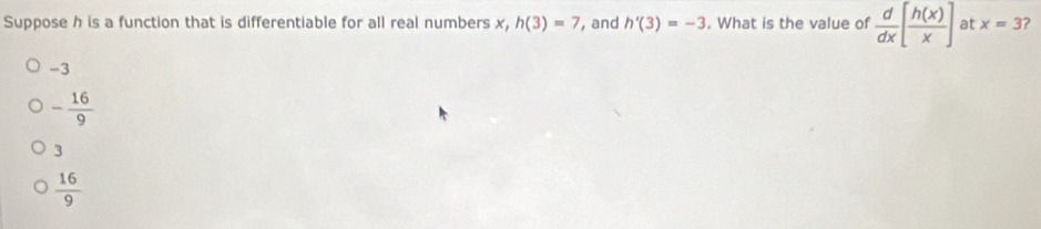 Suppose h is a function that is differentiable for all real numbers x, h(3)=7 , and h'(3)=-3. What is the value of  d/dx [ h(x)/x ] at x=3 ?
-3
- 16/9 
3
 16/9 