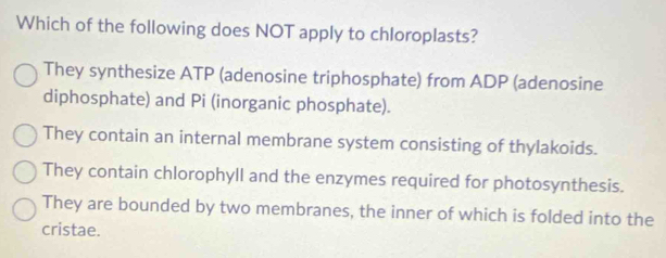 Which of the following does NOT apply to chloroplasts?
They synthesize ATP (adenosine triphosphate) from ADP (adenosine
diphosphate) and Pi (inorganic phosphate).
They contain an internal membrane system consisting of thylakoids.
They contain chlorophyll and the enzymes required for photosynthesis.
They are bounded by two membranes, the inner of which is folded into the
cristae.