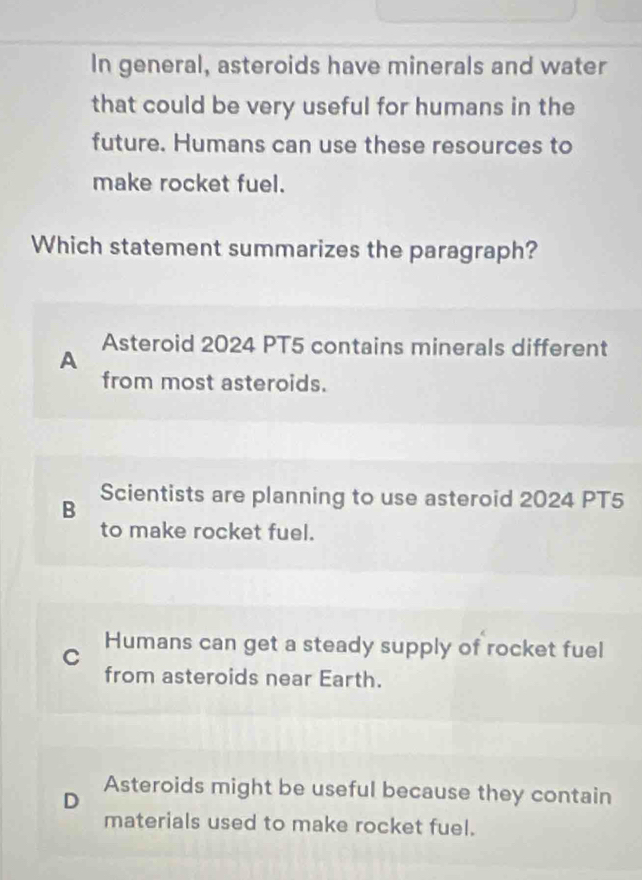 In general, asteroids have minerals and water
that could be very useful for humans in the
future. Humans can use these resources to
make rocket fuel.
Which statement summarizes the paragraph?
Asteroid 2024 PT5 contains minerals different
A
from most asteroids.
B Scientists are planning to use asteroid 2024 PT5
to make rocket fuel.
C Humans can get a steady supply of rocket fuel
from asteroids near Earth.
D Asteroids might be useful because they contain
materials used to make rocket fuel.