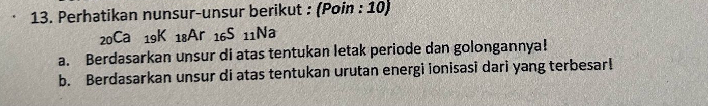 Perhatikan nunsur-unsur berikut : (Poin : 10)
20Ca 19K 18Ar 16S 11Na
a. Berdasarkan unsur di atas tentukan letak periode dan golongannya! 
b. Berdasarkan unsur di atas tentukan urutan energi ionisasi dari yang terbesar!