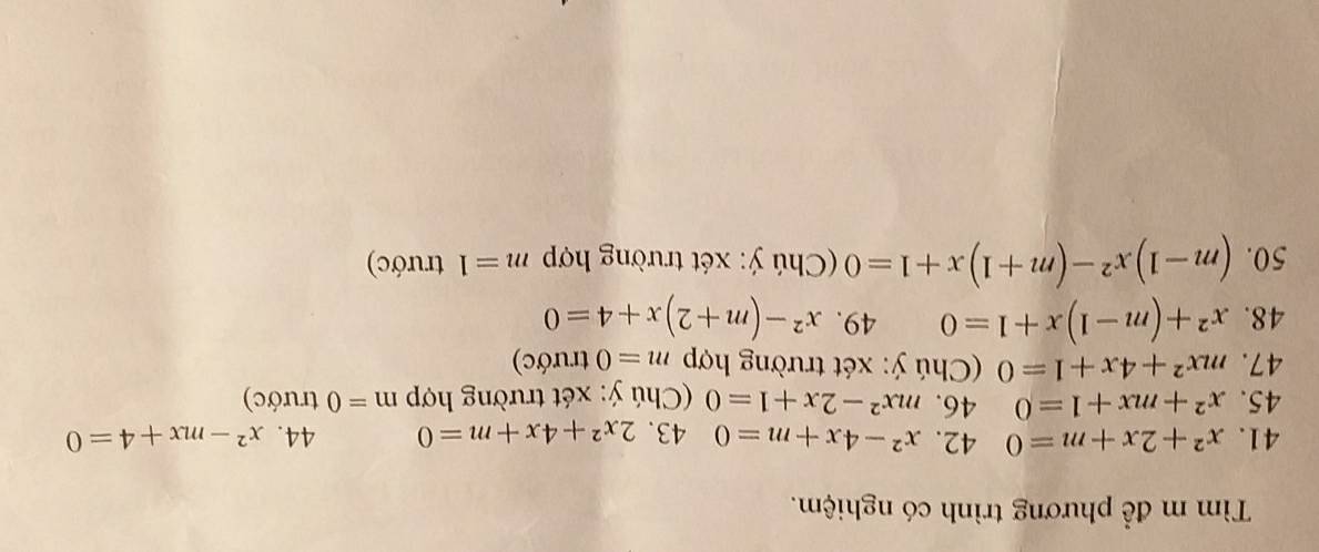 Tìm m để phương trình có nghiệm. 
41. x^2+2x+m=0 42. x^2-4x+m=0 43. 2x^2+4x+m=0 44. x^2-mx+4=0
45. x^2+mx+1=0 46. mx^2-2x+1=0 (Chú ý: xét trường hợp m=0 trước) 
47. mx^2+4x+1=0 Chú ý: xét trường hợp m=0 trước) 
48. x^2+(m-1)x+1=0 49. x^2-(m+2)x+4=0
50. (m-1)x^2-(m+1)x+1=0 Chú ý: xét trường hợp m=1 trước)