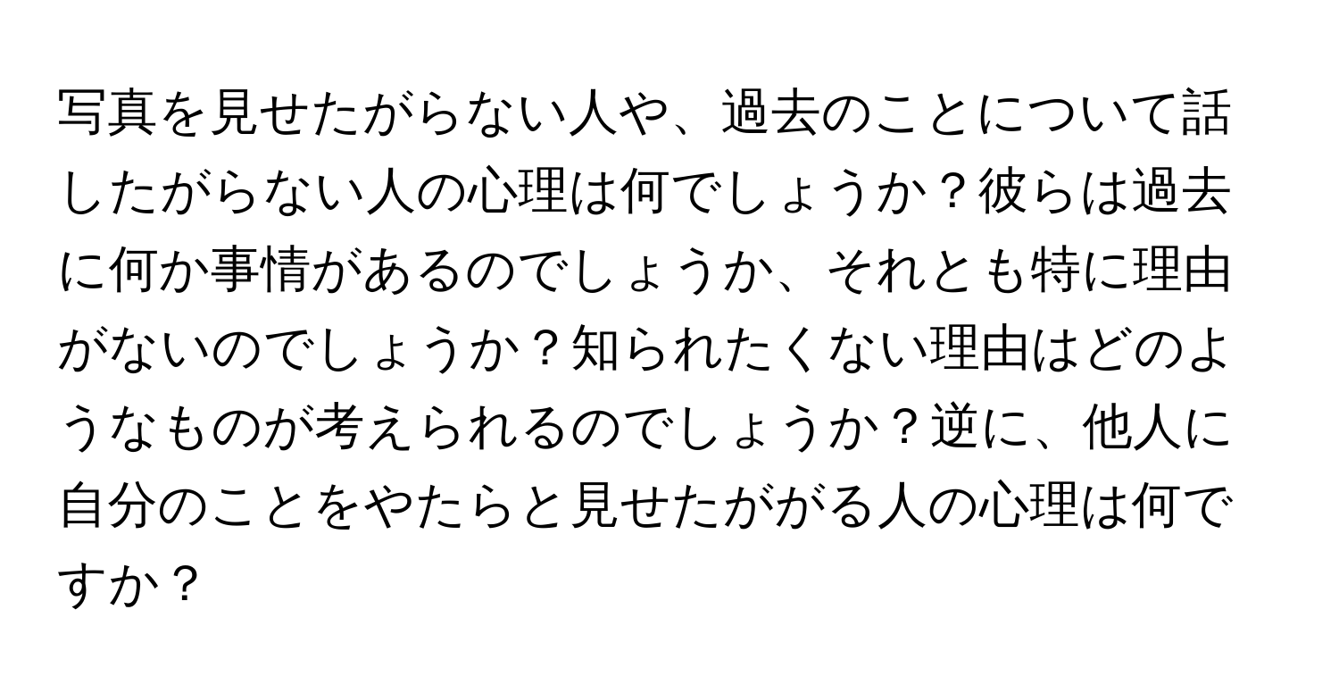 写真を見せたがらない人や、過去のことについて話したがらない人の心理は何でしょうか？彼らは過去に何か事情があるのでしょうか、それとも特に理由がないのでしょうか？知られたくない理由はどのようなものが考えられるのでしょうか？逆に、他人に自分のことをやたらと見せたががる人の心理は何ですか？