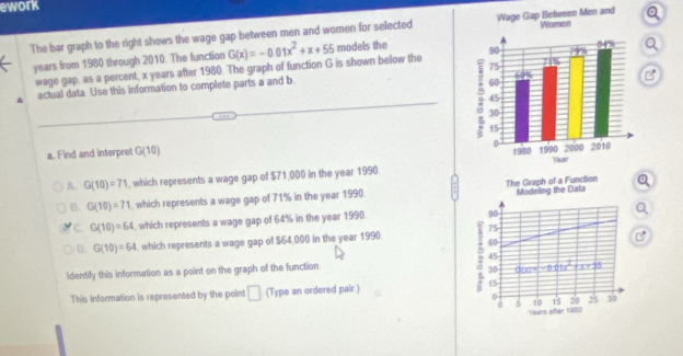 ework
The bar graph to the right shows the wage gap between men and women for selected
years from 1980 through 2010. The function G(x)=-0.01x^2+x+55 models the 
wage gap, as a percent, x years after 1980. The graph of function G is shown below the
actual data. Use this information to complete parts a and b 
a. Find and interpret G(10)
A. G(10)=71 , which represents a wage gap of $71,000 in the year 1990
B. G(10)=71 , which represents a wage gap of 71% in the year 1990 The Graph of a Function Modeling the Data
C. G(10)=64 , which represents a wage gap of 64% in the year 1990
90
75
D. G(10)=64 , which represents a wage gap of $64,000 in the year 1990. 60
B
45
ldentify this information as a point on the graph of the function
30 g(x)=-2x(1x^2+x+5)
This information is represented by the point □ (Type an ordered pair.) 15
0 20 25 30
0 5 10 15
Years añer 1900