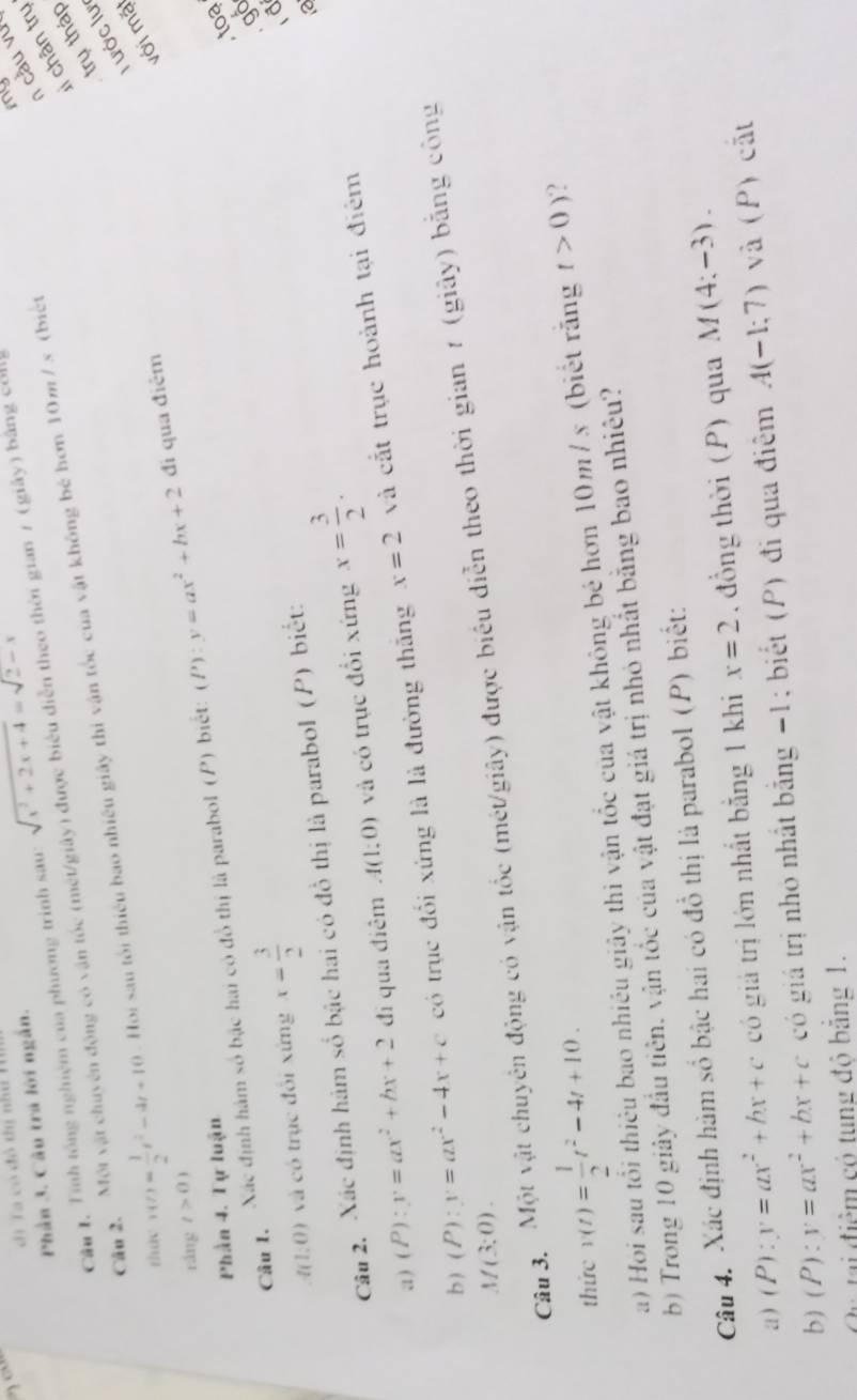 di Ta có đô tị như T
Phần 3. Câu trá lời ngắn.
li chân trụ
Câu 1, Tính tổng nghiệm của phương trình sau: sqrt(x^2+2x+4)=sqrt(2)-x
Cầu 2. Một vật chuyên động có vận tốc (mét/giảy) được biểu diễn theo thời gian 7 (giây) bằng coll
my
1 càu vu
trụ tháp
tháy v(t)= 1/2 t^2-4t+10. Hoi sau tổi thiêu bao nhiêu giây thi vận tốc của vật không bê hơn 10m / s (biết
T ước lư
đi qua điêm
với mặ
ráng t>0)
Phần 4. Tự luận
toa
Câu 1. Xác định hàm số bậc hai có đồ thị là parabol (P) biết: (P):y=ax^2+bx+2
A(1:0) và có trục đổi xứng x= 3/2 
gố
d
Câu 2. Xác định hám số bậc hai có đồ thị là parabol (P) biết:
a) (P):y=ax^2+bx+2 đi qua điêm A(1:0) và có trục đổi xứng x= 3/2 .
b ) (P):y=ax^2-4x+c có trục đổi xứng là là đường thăng x=2 và cắt trục hoành tại điểm
M(3;0).
Câu 3. Một vật chuyên động có vận tốc (mét/giây) được biểu diễn theo thời gian 1 (giây) bằng công
thức v(t)= 1/2 t^2-4t+10.
a) Hoi sau tổi thiêu bao nhiều giảy thi vận tốc của vật không bé hơn 10m / s (biết răng t>0) 2
b) Trong 10 giảy đầu tiên, vận tốc của vật đạt giá trị nhỏ nhất bằng bao nhiêu?
Câu 4. Xác định hàm số bậc hai có đồ thị là parabol (P) biết:
a) (P):y=ax^2+bx+c có giả trị lớn nhất bằng 1 khi x=2 đồng thời (P) qua M(4:-3).
b) (P):y=ax^2+bx+c có giá trị nhỏ nhất bằng -1; biết (P) đi qua điểm A(-1;7) và (P) cất
Cu tại điểm có tung đô bằng 1.