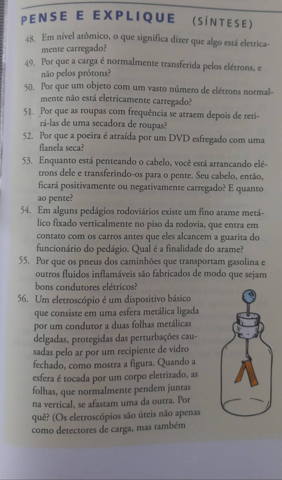 PENSE E EXPLIque (SÍNTESE)
48. Em nível atômico, o que significa dizer que algo está eletrica-
mente carregado?
49. Por que a carga é normalmente transferida pelos elétrons, e
não pelos prótons?
50. Por que um objeto com um vasto número de elétrons normal-
mente não está eletricamente carregado?
51. Por que as roupas com frequência se atraem depois de reti-
rá-las de uma secadora de roupas?
52. Por que a poeira é atraída por um DVD esfregado com uma
flanela seca?
53. Enquanto está penteando o cabelo, você está arrancando elé-
trons dele e transferindo-os para o pente. Seu cabelo, então,
ficará positivamente ou negativamente carregado? E quanto
ao pente?
54. Em alguns pedágios rodoviários existe um fino arame metá-
lico fixado verticalmente no piso da rodovia, que entra em
contato com os carros antes que eles alcancem a guarita do
funcionário do pedágio. Qual é a finalidade do arame?
55. Por que os pneus dos caminhões que transportam gasolina e
outros fluidos inflamáveis são fabricados de modo que sejam
bons condutores elétricos?
56. Um eletroscópio é um dispositivo básico
que consiste em uma esfera metálica ligada
por um condutor a duas folhas metálicas
delgadas, protegidas das perturbações cau-
sadas pelo ar por um recipiente de vidro
fechado, como mostra a figura. Quando a
esfera é tocada por um corpo eletrizado, as
folhas, que normalmente pendem juntas
na vertical, se afastam uma da outra. Por
quê? (Os eletroscópios são úteis não apenas
como detectores de carga, mas também