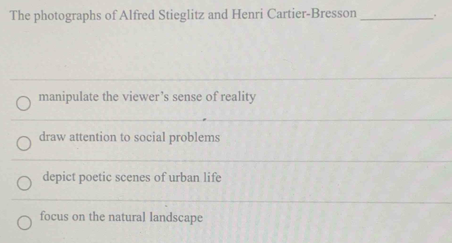 The photographs of Alfred Stieglitz and Henri Cartier-Bresson_
.
manipulate the viewer’s sense of reality
draw attention to social problems
_
depict poetic scenes of urban life
_
focus on the natural landscape