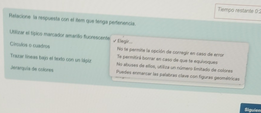 Tiempo restante 0:2
Relacione la respuesta con el item que tenga pertenencia.
Utilizar el típico marcador amarillo fluorescente √ * Elegir...
Circulos o cuadros No te permite la opción de corregir en caso de error
Te permitirá borrar en caso de que te equivoques
Trazar líneas bajo el texto con un lápiz No abuses de ellos, utiliza un número limitado de colores
Jerarquía de colores Puedes enmarcar las palabras clave con figuras geométricas
Siguien