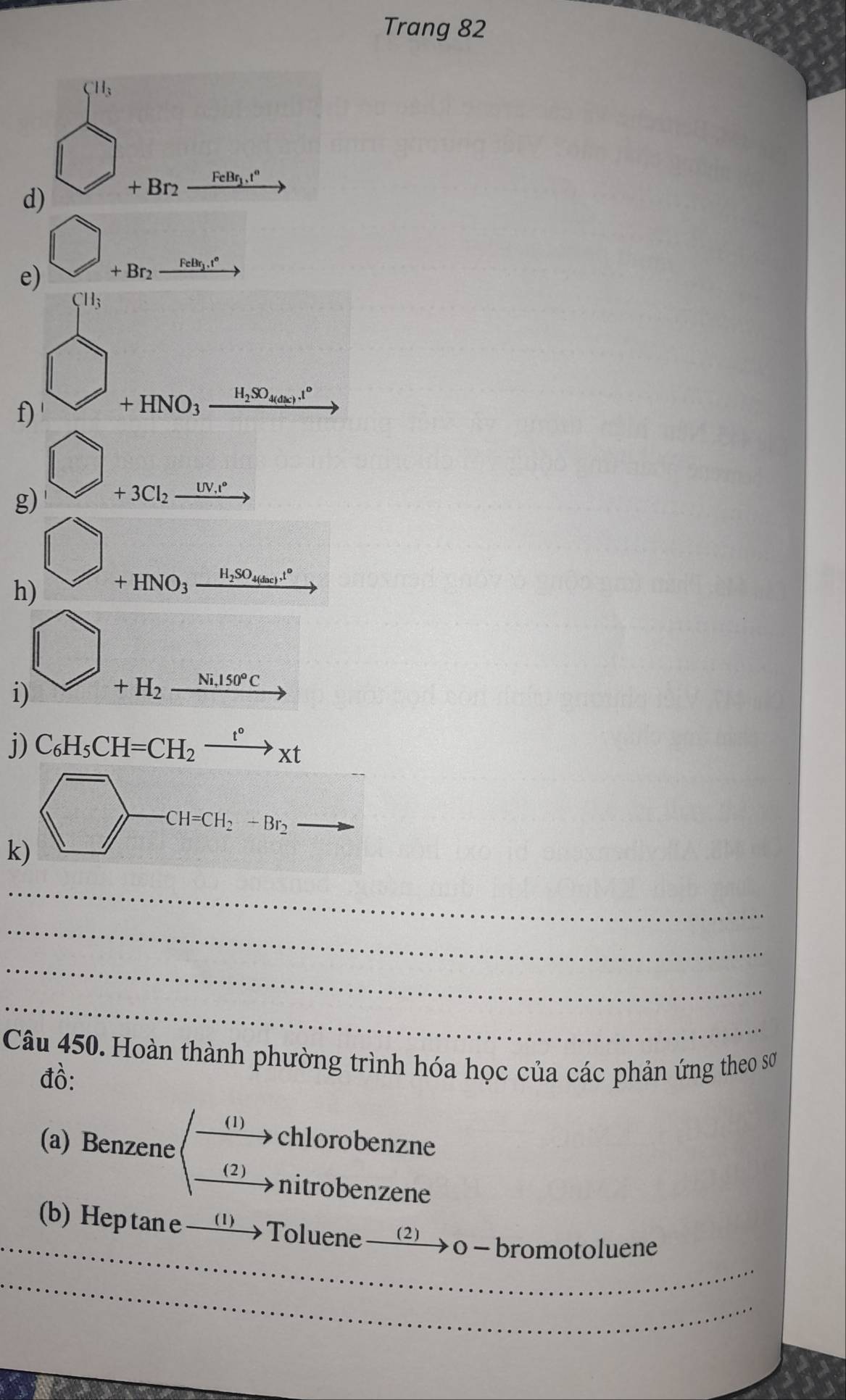 Trang 82
SII_3
d) □ +Br_2xrightarrow FeBq_1I°
e) bigcirc _+Br_2xrightarrow FeB_2.r 
=2x^2-3x-1x-(-2) 
f) beginarrayr Hin +HNO_3_ _ 
g) bigcirc +3Cl_2xrightarrow tNi^
h) □
+HNO_3_ H_2SO_4(dac).t°
i) _ 
-sqrt(x^2+2x+1)
+H_2xrightarrow Ni,150°C
j) C_6H_5CH=CH_2xrightarrow t°xt
k) □ to CH-CH_2H· CH_2to 
_ 
_ 
_ 
_ 
Câu 450. Hoàn thành phường trình hóa học của các phản ứng theo sơ 
đồ: 
chlorobenzne 
(a) Benzene beginpmatrix  (1)/(2) endpmatrix nitrobenzene 
_ 
(b) Heptane —‘Toluene xrightarrow (2)o-b romotoluene 
_