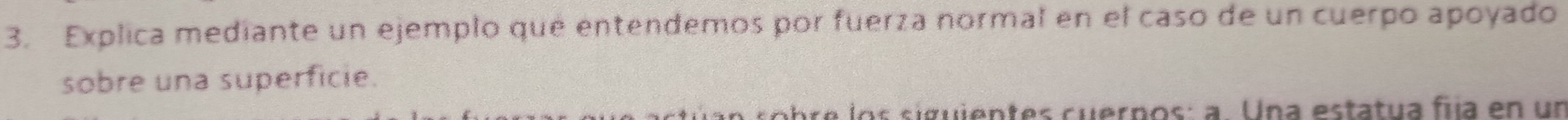 Explica mediante un ejemplo que entendemos por fuerza normal en el caso de un cuerpo apoyado 
sobre una superficie. 
abr e los siguientes cuerpos: a. Una estatua fiía en un