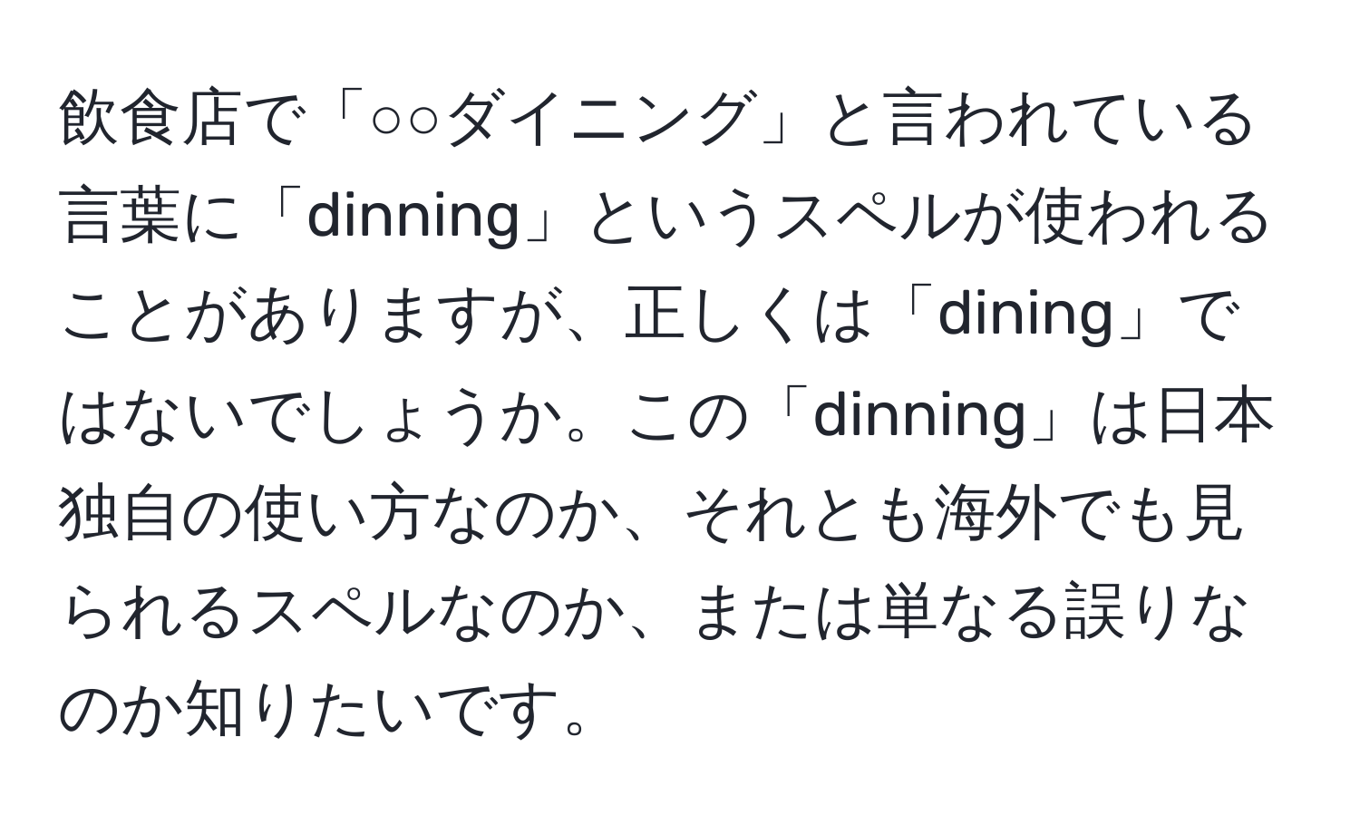 飲食店で「○○ダイニング」と言われている言葉に「dinning」というスペルが使われることがありますが、正しくは「dining」ではないでしょうか。この「dinning」は日本独自の使い方なのか、それとも海外でも見られるスペルなのか、または単なる誤りなのか知りたいです。