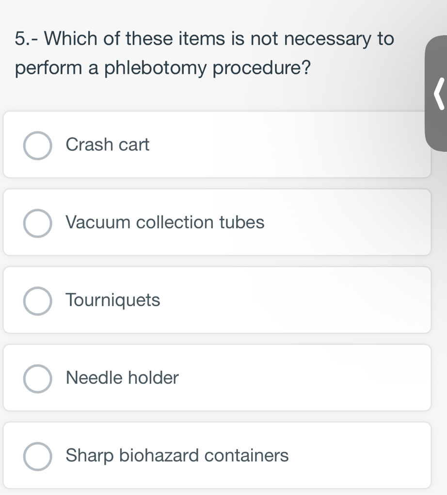 5.- Which of these items is not necessary to
perform a phlebotomy procedure?
Crash cart
Vacuum collection tubes
Tourniquets
Needle holder
Sharp biohazard containers