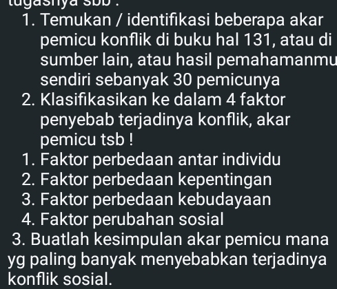 tugasnya sbb . 
1. Temukan / identifikasi beberapa akar 
pemicu konflik di buku hal 131, atau di 
sumber lain, atau hasil pemahamanmu 
sendiri sebanyak 30 pemicunya 
2. Klasifıkasikan ke dalam 4 faktor 
penyebab terjadinya konflik, akar 
pemicu tsb ! 
1. Faktor perbedaan antar individu 
2. Faktor perbedaan kepentingan 
3. Faktor perbedaan kebudayaan 
4. Faktor perubahan sosial 
3. Buatlah kesimpulan akar pemicu mana 
yg paling banyak menyebabkan terjadinya 
konflik sosial.