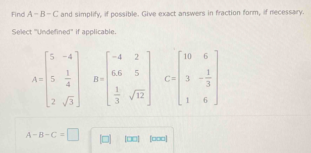 Find A-B-C and simplify, if possible. Give exact answers in fraction form, if necessary.
Select "Undefined" if applicable.
A=beginbmatrix 5&-4 5& 1/4  2&sqrt(3)endbmatrix B=beginbmatrix -4&2 66&5  1/3 sqrt(12)endbmatrix C=beginbmatrix 10&6 3&- 1/3  1&6endbmatrix
A-B-C=□
[□□□]