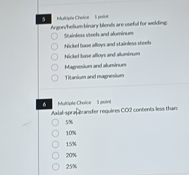 Argon/helium binary blends are useful for welding:
Stainless steels and aluminum
Nickel base alloys and stainless steels
Nickel base alloys and aluminum
Magnesium and aluminum
Titanium and magnesium
6 Multiple Choice 1 point
Axial-spray transfer requires CO2 contents less than:
5%
10%
15%
20%
25%