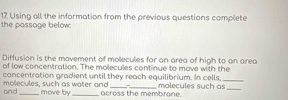 Using all the information from the previous questions complete 
the passage below: 
Diffusion is the movement of molecules for an area of high to an area 
of low concentration. The molecules continue to move with the 
concentration gradient until they reach equilibrium. In cells,_ 
molecules, such as water and __ molecules such as_ 
and_ move by_ across the membrane.