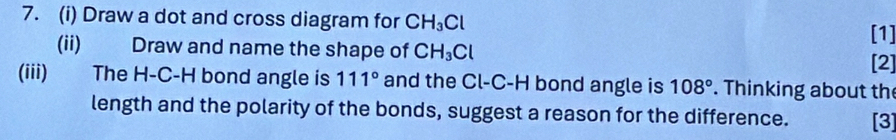 Draw a dot and cross diagram for CH_3Cl [1] 
(ii) Draw and name the shape of CH_3Cl [2] 
(iii) The H-C-H bond angle is 111° and the Cl-C-H bond angle is 108°. Thinking about the 
length and the polarity of the bonds, suggest a reason for the difference. [3]